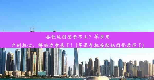 谷歌地图登录不上？苹果用户别担心，解决方案来了！(苹果手机谷歌地图登录不了)