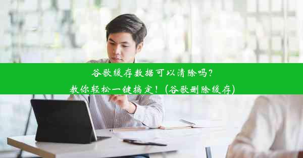 谷歌缓存数据可以清除吗？教你轻松一键搞定！(谷歌删除缓存)