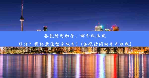 谷歌访问助手：哪个版本最稳定？揭秘最佳稳定版本！(谷歌访问助手手机版)