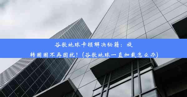 谷歌地球卡顿解决秘籍：旋转圈圈不再困扰！(谷歌地球一直加载怎么办)