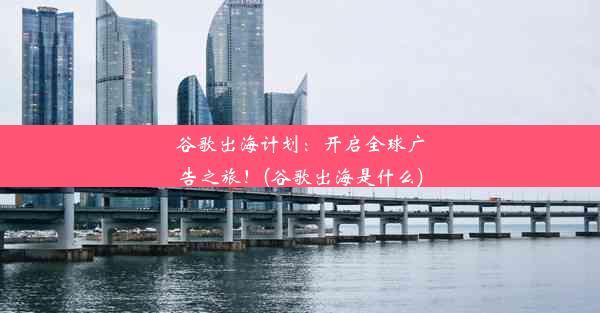 谷歌出海计划：开启全球广告之旅！(谷歌出海是什么)