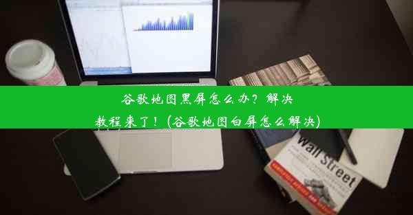 谷歌地图黑屏怎么办？解决教程来了！(谷歌地图白屏怎么解决)