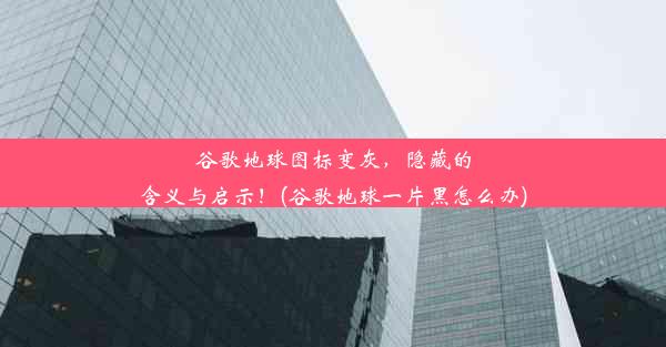 谷歌地球图标变灰，隐藏的含义与启示！(谷歌地球一片黑怎么办)