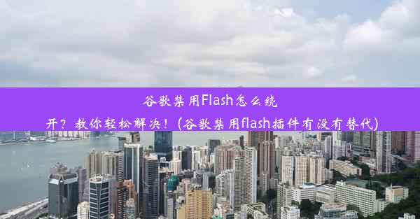 谷歌禁用Flash怎么绕开？教你轻松解决！(谷歌禁用flash插件有没有替代)