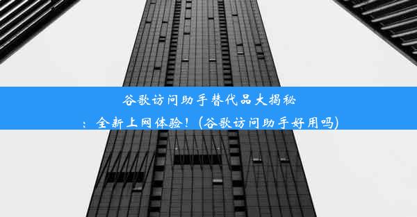 谷歌访问助手替代品大揭秘：全新上网体验！(谷歌访问助手好用吗)