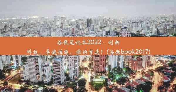 谷歌笔记本2022：创新科技，卓越性能，你的首选！(谷歌book2017)