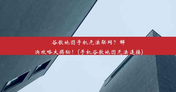 谷歌地图手机无法联网？解决攻略大揭秘！(手机谷歌地图无法连接)