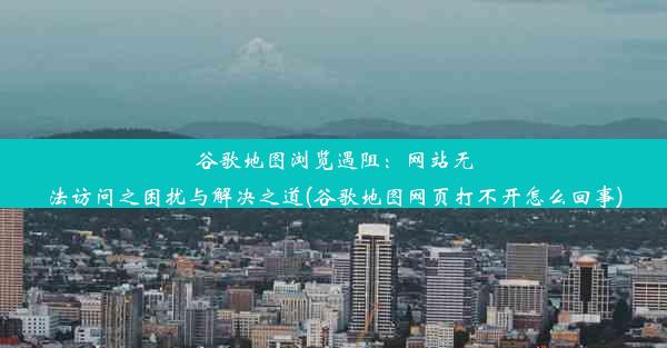 谷歌地图浏览遇阻：网站无法访问之困扰与解决之道(谷歌地图网页打不开怎么回事)