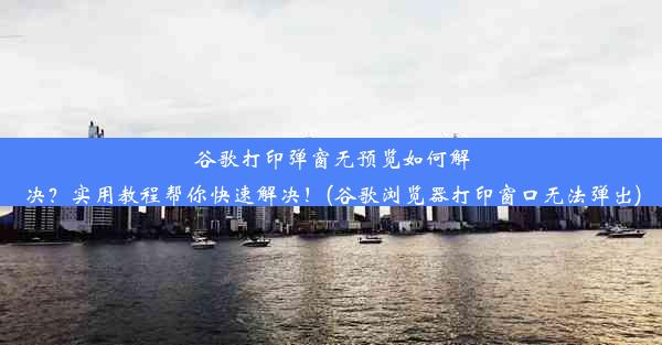 谷歌打印弹窗无预览如何解决？实用教程帮你快速解决！(谷歌浏览器打印窗口无法弹出)