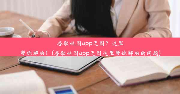 谷歌地图app无图？这里帮你解决！(谷歌地图app无图这里帮你解决的问题)