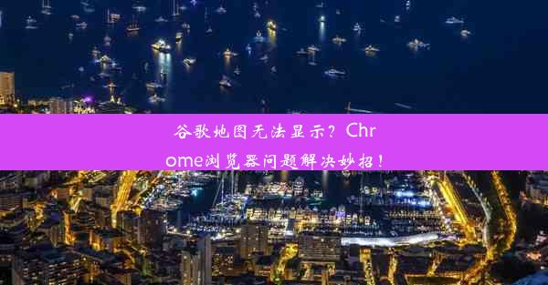 谷歌地图无法显示？Chrome浏览器问题解决妙招！