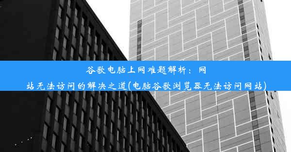 谷歌电脑上网难题解析：网站无法访问的解决之道(电脑谷歌浏览器无法访问网站)