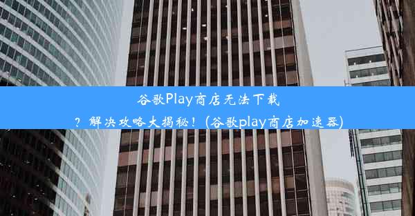 谷歌Play商店无法下载？解决攻略大揭秘！(谷歌play商店加速器)