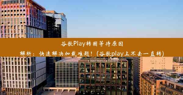 谷歌Play转圈等待原因解析：快速解决加载难题！(谷歌play上不去一直转)