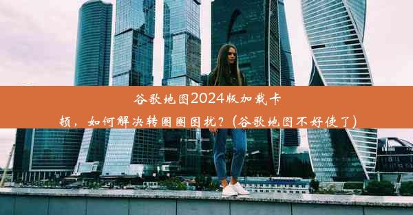 谷歌地图2024版加载卡顿，如何解决转圈圈困扰？(谷歌地图不好使了)