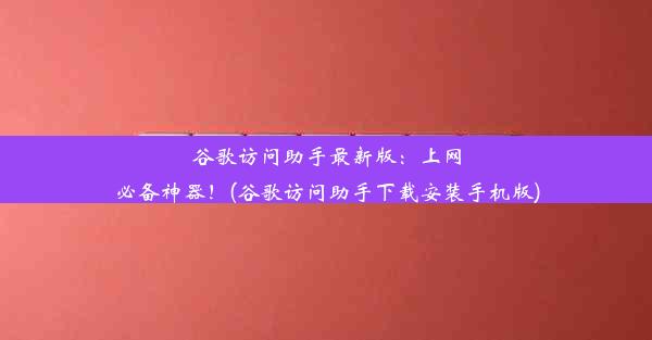 谷歌访问助手最新版：上网必备神器！(谷歌访问助手下载安装手机版)