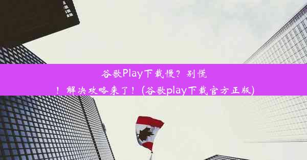 谷歌Play下载慢？别慌！解决攻略来了！(谷歌play下载官方正版)