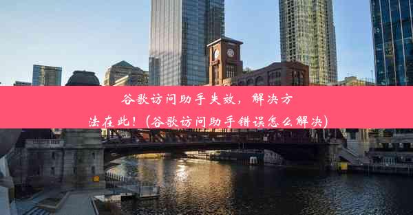 谷歌访问助手失效，解决方法在此！(谷歌访问助手错误怎么解决)