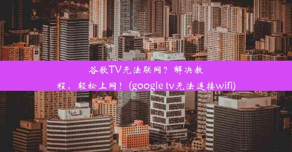 谷歌TV无法联网？解决教程，轻松上网！(google tv无法连接wifi)