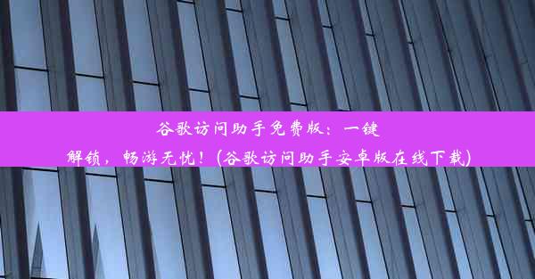 谷歌访问助手免费版：一键解锁，畅游无忧！(谷歌访问助手安卓版在线下载)