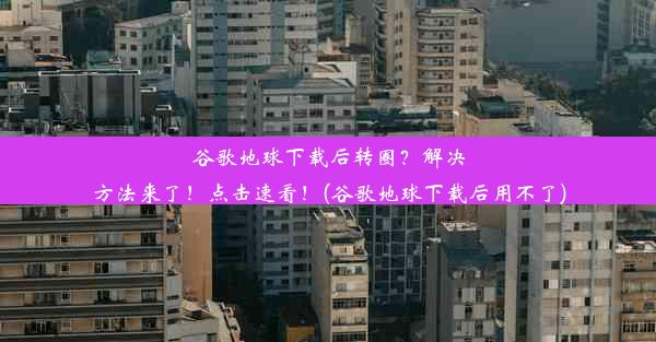 谷歌地球下载后转圈？解决方法来了！点击速看！(谷歌地球下载后用不了)