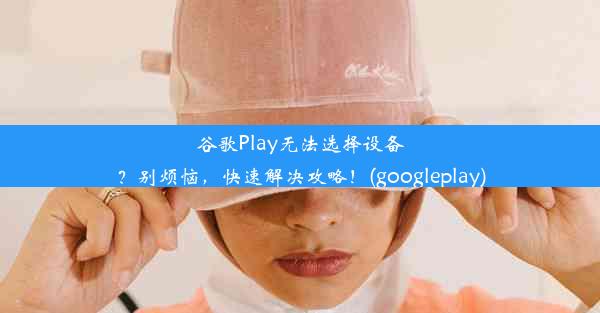 谷歌Play无法选择设备？别烦恼，快速解决攻略！(googleplay)