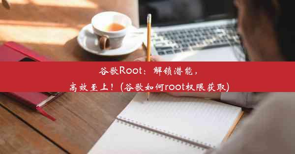 谷歌Root：解锁潜能，高效至上！(谷歌如何root权限获取)