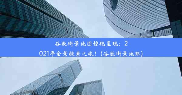 谷歌街景地图惊艳呈现：2021年全景探索之旅！(谷歌街景地球)