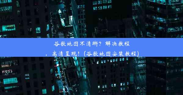 谷歌地图不清晰？解决教程，高清呈现！(谷歌地图安装教程)