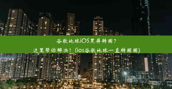 谷歌地球iOS黑屏转圈？这里帮你解决！(ios谷歌地球一直转圈圈)