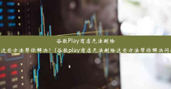 谷歌Play商店无法删除？这些方法帮你解决！(谷歌play商店无法删除这些方法帮你解决问题)