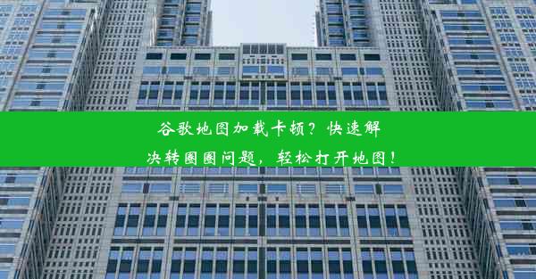 谷歌地图加载卡顿？快速解决转圈圈问题，轻松打开地图！