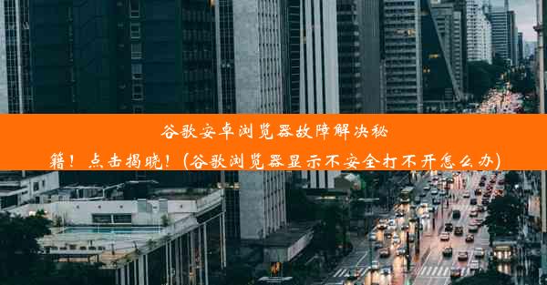 谷歌安卓浏览器故障解决秘籍！点击揭晓！(谷歌浏览器显示不安全打不开怎么办)