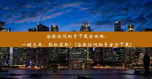 谷歌访问助手下载全攻略：一键点击，轻松获取！(谷歌访问助手官方下载)