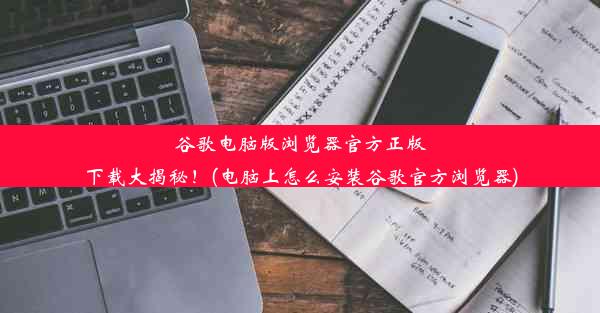 谷歌电脑版浏览器官方正版下载大揭秘！(电脑上怎么安装谷歌官方浏览器)