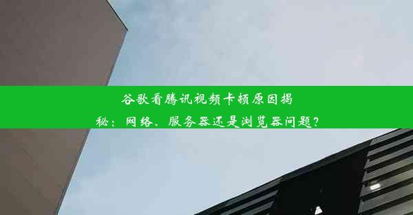 谷歌看腾讯视频卡顿原因揭秘：网络、服务器还是浏览器问题？