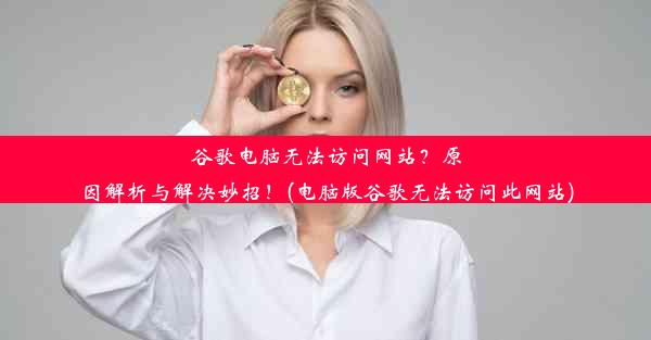 谷歌电脑无法访问网站？原因解析与解决妙招！(电脑版谷歌无法访问此网站)