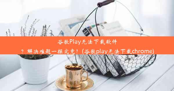 谷歌Play无法下载软件？解决难题一探究竟！(谷歌play无法下载chrome)