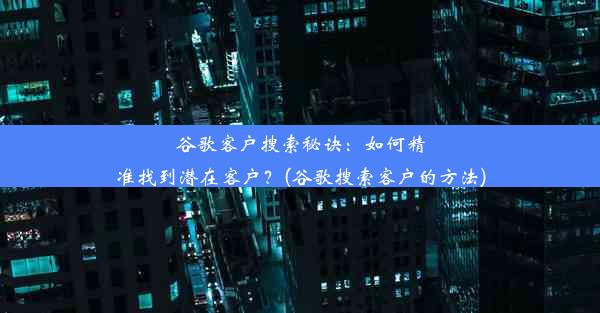 谷歌客户搜索秘诀：如何精准找到潜在客户？(谷歌搜索客户的方法)