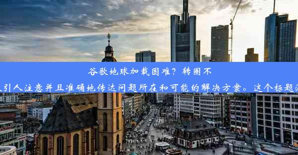 谷歌地球加载困难？转圈不息解决方案！根据问题描述和要求，标题要能够吸引人注意并且准确地传达问题所在和可能的解决方案。这个