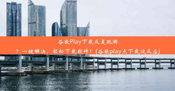 谷歌Play下载反复跳转？一键解决，轻松下载软件！(谷歌play点下载没反应)