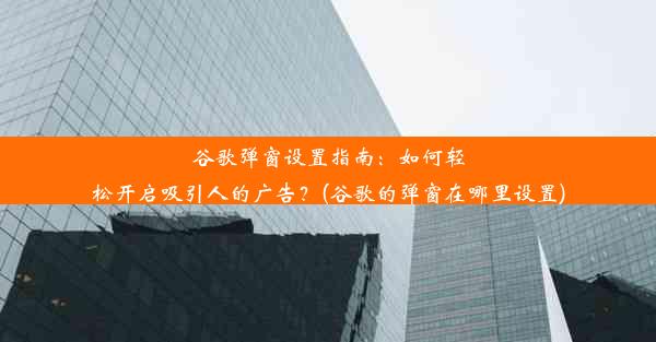 谷歌弹窗设置指南：如何轻松开启吸引人的广告？(谷歌的弹窗在哪里设置)