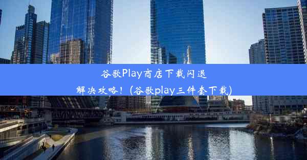 谷歌Play商店下载闪退解决攻略！(谷歌play三件套下载)