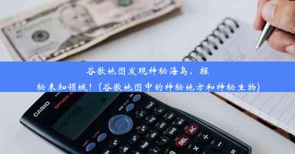 谷歌地图发现神秘海岛，探秘未知领域！(谷歌地图中的神秘地方和神秘生物)