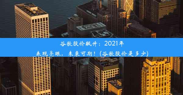 谷歌股价飙升：2021年表现亮眼，未来可期！(谷歌股价是多少)