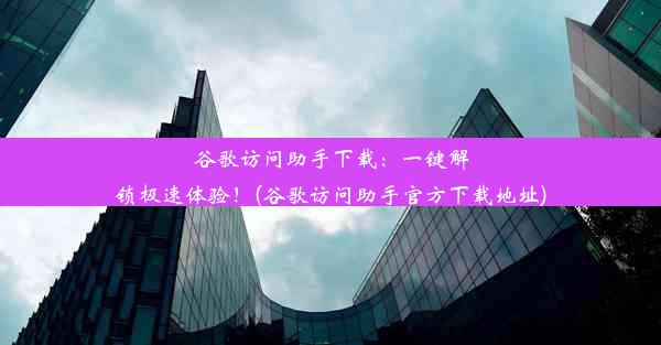 谷歌访问助手下载：一键解锁极速体验！(谷歌访问助手官方下载地址)