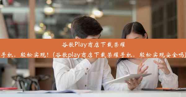 谷歌Play商店下载荣耀手机，轻松实现！(谷歌play商店下载荣耀手机，轻松实现安全吗)