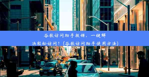 谷歌访问助手报错，一键解决轻松访问！(谷歌访问助手使用方法)