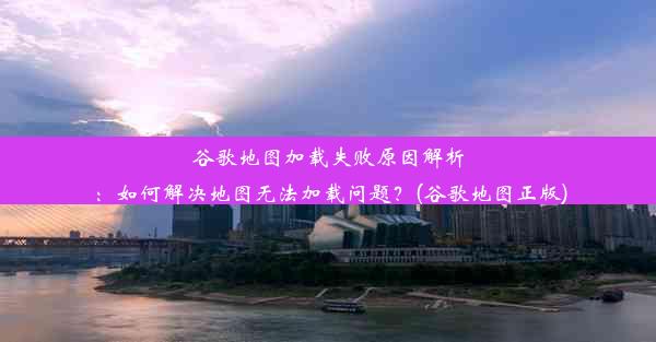 谷歌地图加载失败原因解析：如何解决地图无法加载问题？(谷歌地图正版)