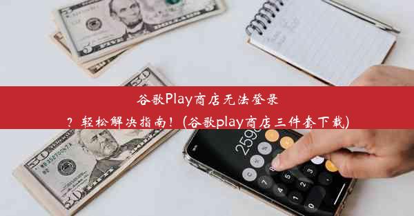 谷歌Play商店无法登录？轻松解决指南！(谷歌play商店三件套下载)